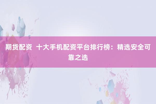 期货配资  十大手机配资平台排行榜：精选安全可靠之选