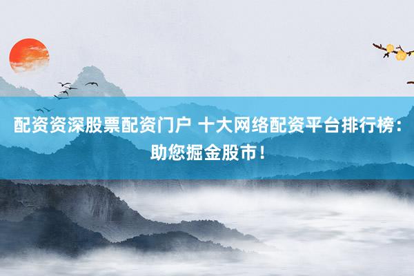 配资资深股票配资门户 十大网络配资平台排行榜：助您掘金股市！