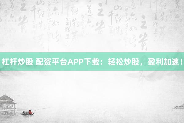 杠杆炒股 配资平台APP下载：轻松炒股，盈利加速！
