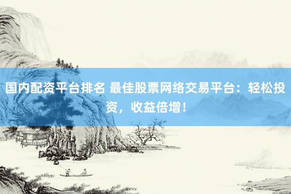 国内配资平台排名 最佳股票网络交易平台：轻松投资，收益倍增！