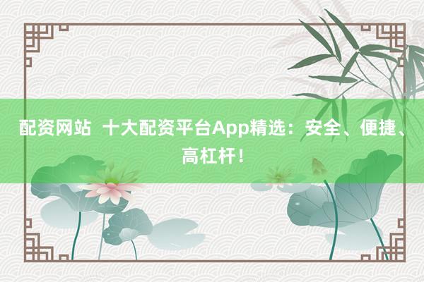 配资网站  十大配资平台App精选：安全、便捷、高杠杆！