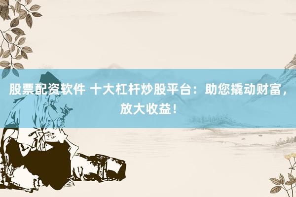 股票配资软件 十大杠杆炒股平台：助您撬动财富，放大收益！