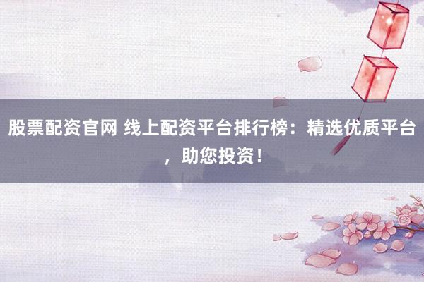 股票配资官网 线上配资平台排行榜：精选优质平台，助您投资！