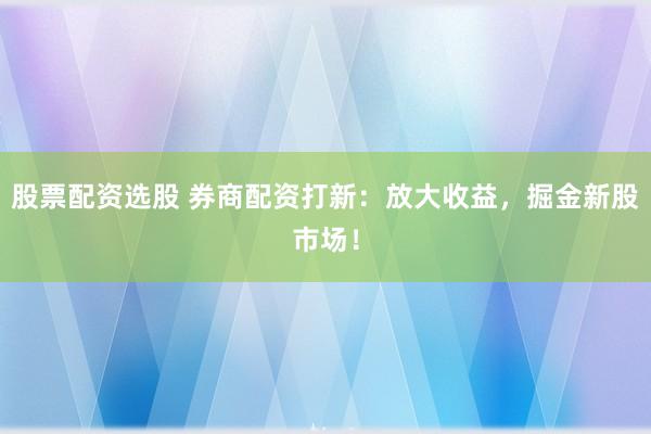 股票配资选股 券商配资打新：放大收益，掘金新股市场！