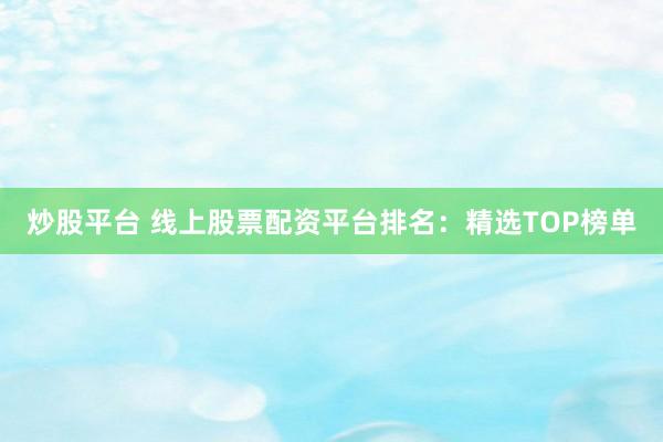 炒股平台 线上股票配资平台排名：精选TOP榜单