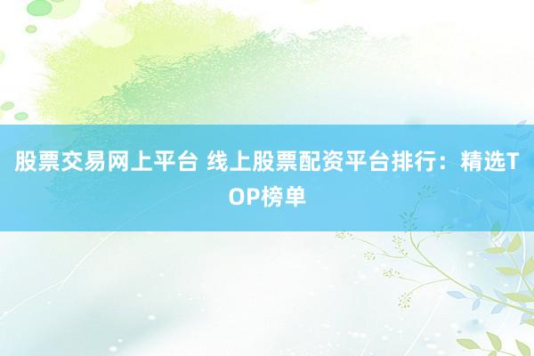 股票交易网上平台 线上股票配资平台排行：精选TOP榜单