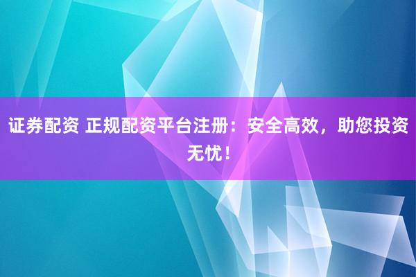 证券配资 正规配资平台注册：安全高效，助您投资无忧！