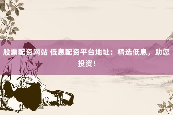 股票配资网站 低息配资平台地址：精选低息，助您投资！