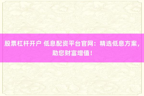 股票杠杆开户 低息配资平台官网：精选低息方案，助您财富增值！