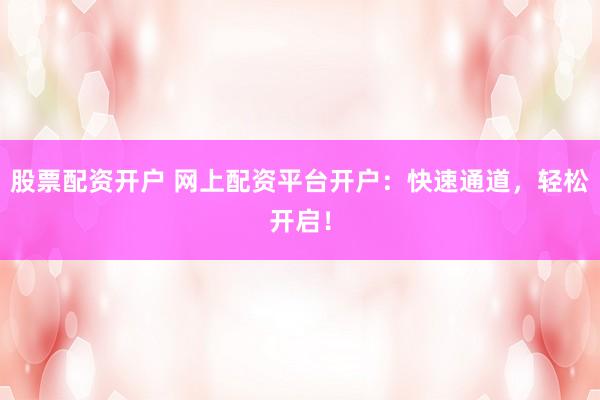 股票配资开户 网上配资平台开户：快速通道，轻松开启！