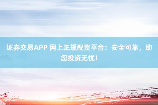 证券交易APP 网上正规配资平台：安全可靠，助您投资无忧！