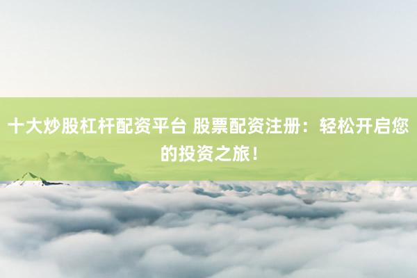 十大炒股杠杆配资平台 股票配资注册：轻松开启您的投资之旅！