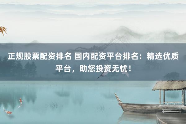 正规股票配资排名 国内配资平台排名：精选优质平台，助您投资无忧！