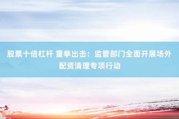 股票十倍杠杆 重拳出击：监管部门全面开展场外配资清理专项行动