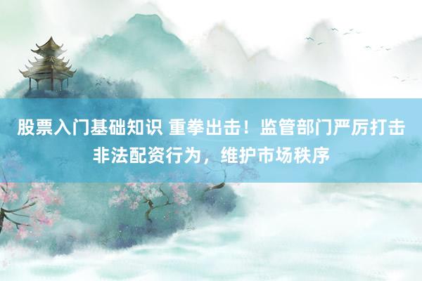 股票入门基础知识 重拳出击！监管部门严厉打击非法配资行为，维护市场秩序