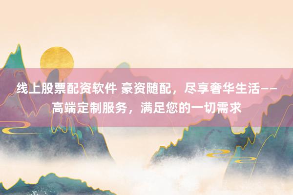 线上股票配资软件 豪资随配，尽享奢华生活——高端定制服务，满足您的一切需求