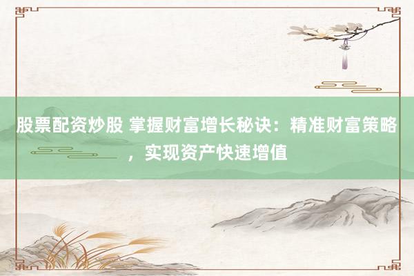 股票配资炒股 掌握财富增长秘诀：精准财富策略，实现资产快速增值