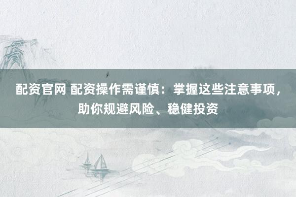 配资官网 配资操作需谨慎：掌握这些注意事项，助你规避风险、稳健投资