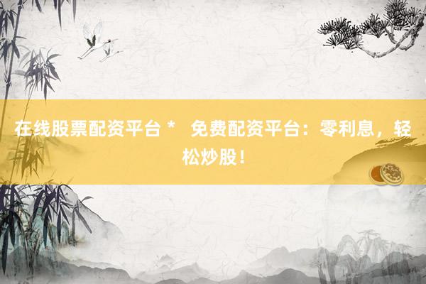 在线股票配资平台 *   免费配资平台：零利息，轻松炒股！