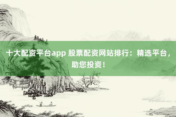 十大配资平台app 股票配资网站排行：精选平台，助您投资！