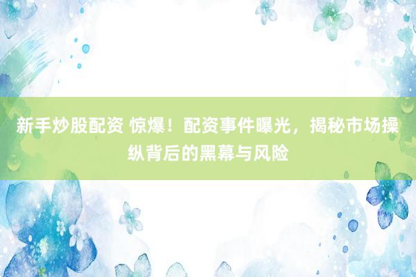 新手炒股配资 惊爆！配资事件曝光，揭秘市场操纵背后的黑幕与风险