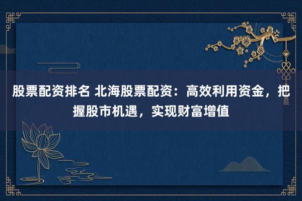 股票配资排名 北海股票配资：高效利用资金，把握股市机遇，实现财富增值