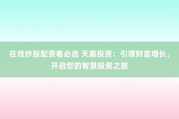 在线炒股配资看必选 天宸投资：引领财富增长，开启您的智慧投资之旅