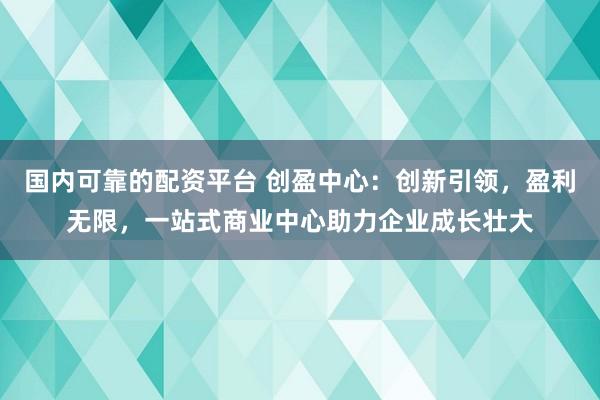 国内可靠的配资平台 创盈中心：创新引领，盈利无限，一站式商业中心助力企业成长壮大