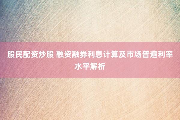 股民配资炒股 融资融券利息计算及市场普遍利率水平解析