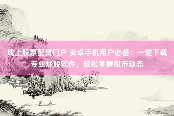 线上股票配资门户 安卓手机用户必备：一键下载专业炒股软件，轻松掌握股市动态