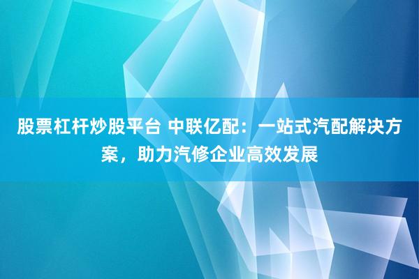股票杠杆炒股平台 中联亿配：一站式汽配解决方案，助力汽修企业高效发展