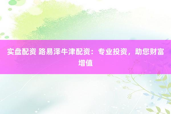 实盘配资 路易泽牛津配资：专业投资，助您财富增值