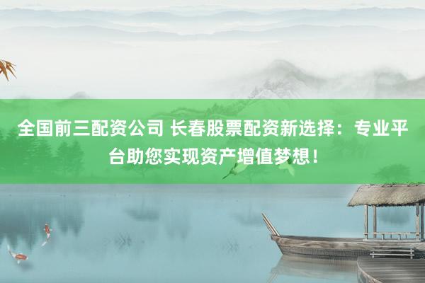全国前三配资公司 长春股票配资新选择：专业平台助您实现资产增值梦想！