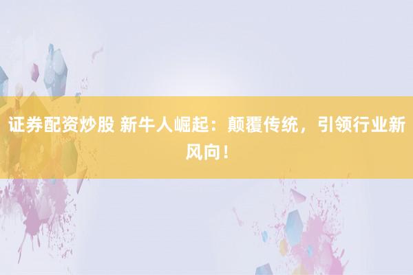 证券配资炒股 新牛人崛起：颠覆传统，引领行业新风向！