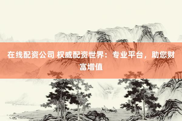 在线配资公司 权威配资世界：专业平台，助您财富增值