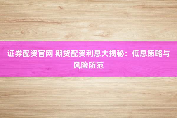 证券配资官网 期货配资利息大揭秘：低息策略与风险防范