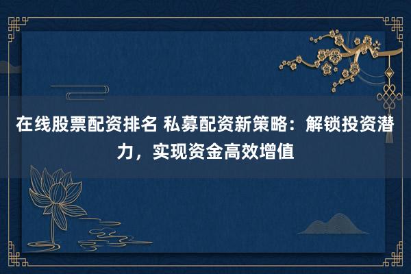 在线股票配资排名 私募配资新策略：解锁投资潜力，实现资金高效增值