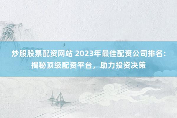 炒股股票配资网站 2023年最佳配资公司排名：揭秘顶级配资平台，助力投资决策