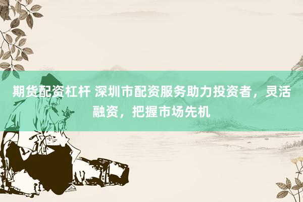 期货配资杠杆 深圳市配资服务助力投资者，灵活融资，把握市场先机