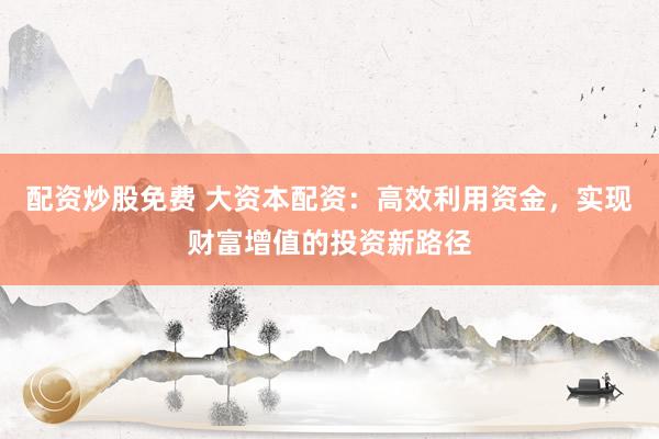 配资炒股免费 大资本配资：高效利用资金，实现财富增值的投资新路径