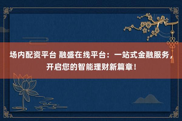场内配资平台 融盛在线平台：一站式金融服务，开启您的智能理财新篇章！