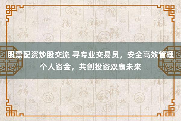 股票配资炒股交流 寻专业交易员，安全高效管理个人资金，共创投资双赢未来