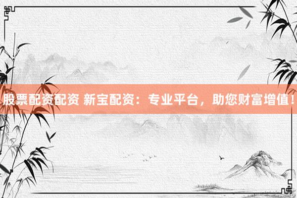 股票配资配资 新宝配资：专业平台，助您财富增值！
