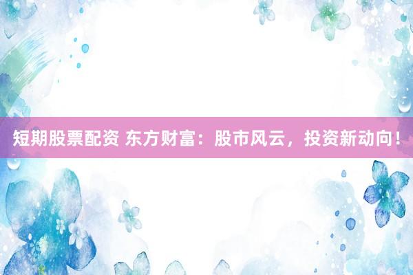 短期股票配资 东方财富：股市风云，投资新动向！