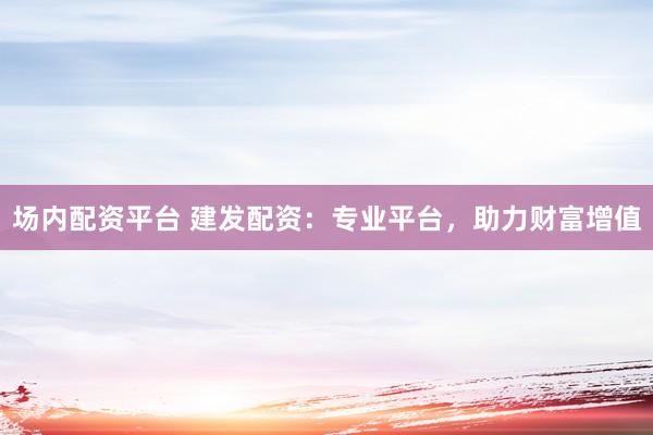 场内配资平台 建发配资：专业平台，助力财富增值