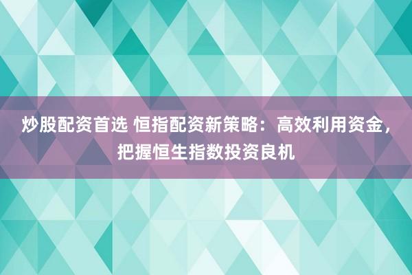炒股配资首选 恒指配资新策略：高效利用资金，把握恒生指数投资良机