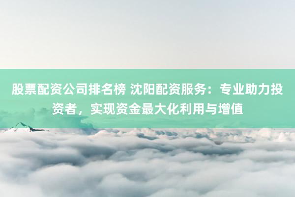 股票配资公司排名榜 沈阳配资服务：专业助力投资者，实现资金最大化利用与增值