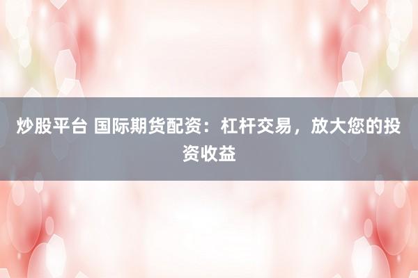 炒股平台 国际期货配资：杠杆交易，放大您的投资收益