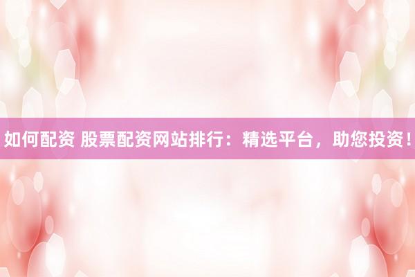 如何配资 股票配资网站排行：精选平台，助您投资！