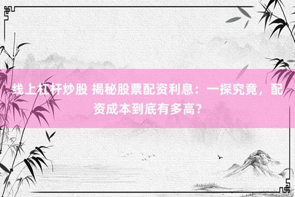 线上杠杆炒股 揭秘股票配资利息：一探究竟，配资成本到底有多高？